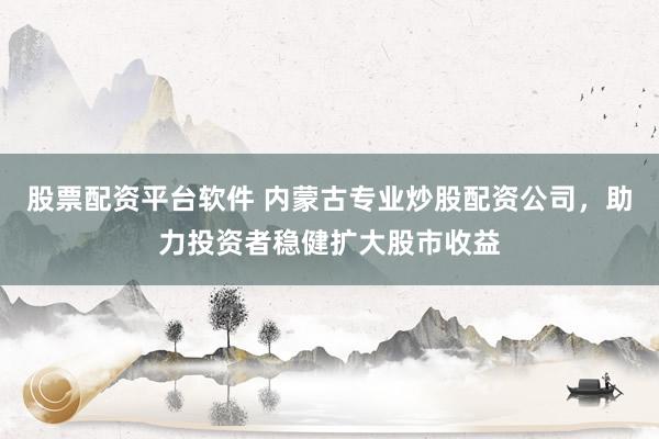 股票配资平台软件 内蒙古专业炒股配资公司，助力投资者稳健扩大股市收益