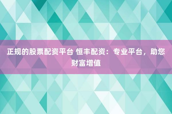 正规的股票配资平台 恒丰配资：专业平台，助您财富增值