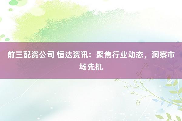 前三配资公司 恒达资讯：聚焦行业动态，洞察市场先机