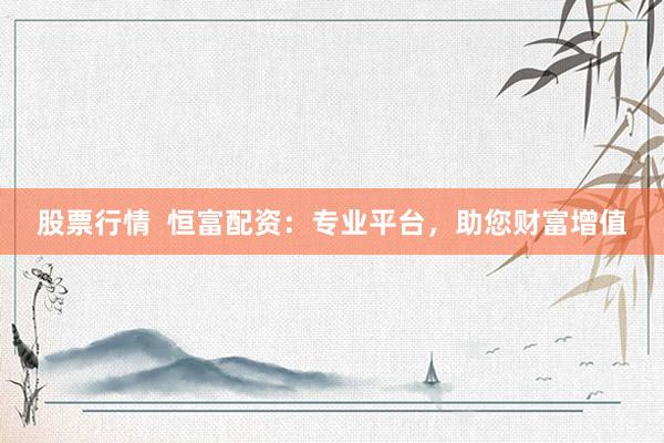 股票行情  恒富配资：专业平台，助您财富增值