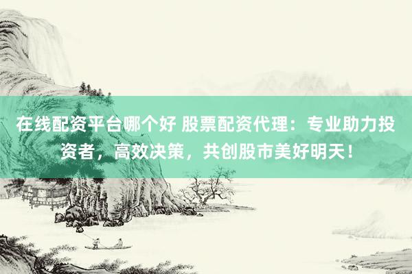 在线配资平台哪个好 股票配资代理：专业助力投资者，高效决策，共创股市美好明天！