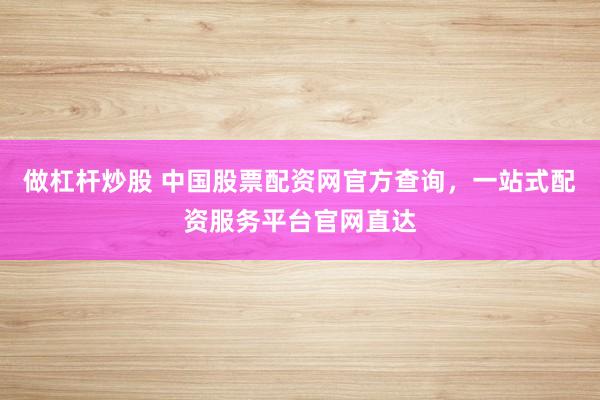 做杠杆炒股 中国股票配资网官方查询，一站式配资服务平台官网直达