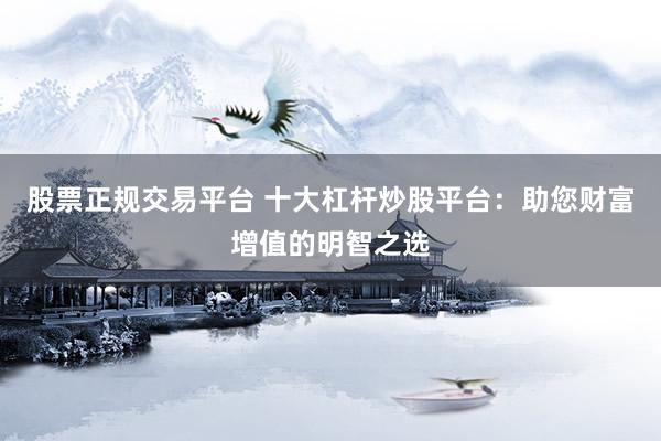 股票正规交易平台 十大杠杆炒股平台：助您财富增值的明智之选
