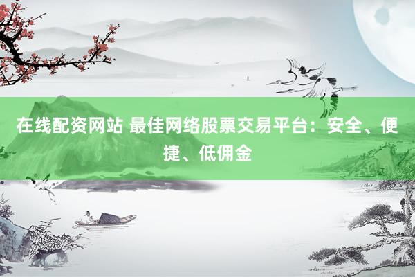 在线配资网站 最佳网络股票交易平台：安全、便捷、低佣金