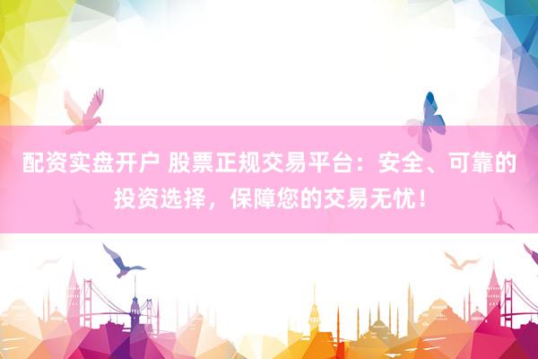 配资实盘开户 股票正规交易平台：安全、可靠的投资选择，保障您的交易无忧！