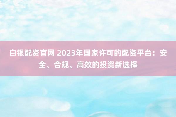 白银配资官网 2023年国家许可的配资平台：安全、合规、高效的投资新选择