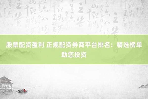股票配资盈利 正规配资券商平台排名：精选榜单助您投资