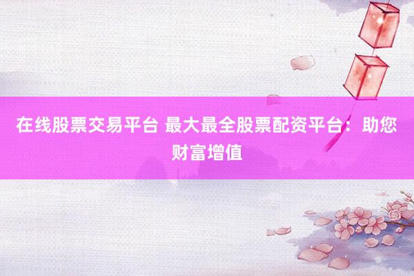 在线股票交易平台 最大最全股票配资平台：助您财富增值