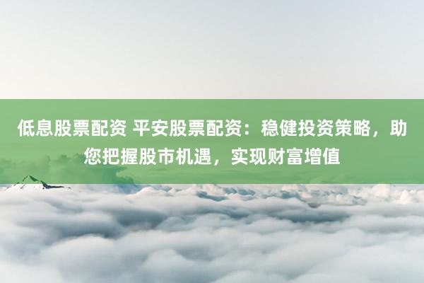 低息股票配资 平安股票配资：稳健投资策略，助您把握股市机遇，实现财富增值