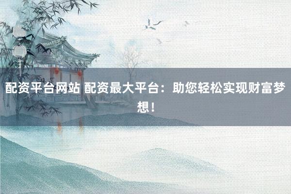 配资平台网站 配资最大平台：助您轻松实现财富梦想！