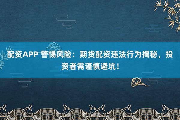 配资APP 警惕风险：期货配资违法行为揭秘，投资者需谨慎避坑！