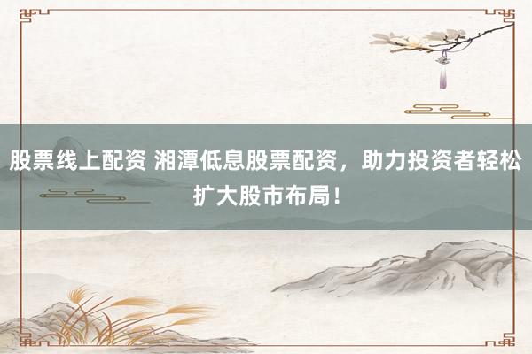 股票线上配资 湘潭低息股票配资，助力投资者轻松扩大股市布局！
