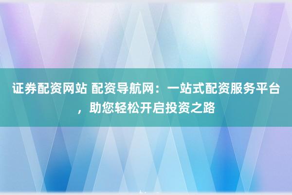 证券配资网站 配资导航网：一站式配资服务平台，助您轻松开启投资之路