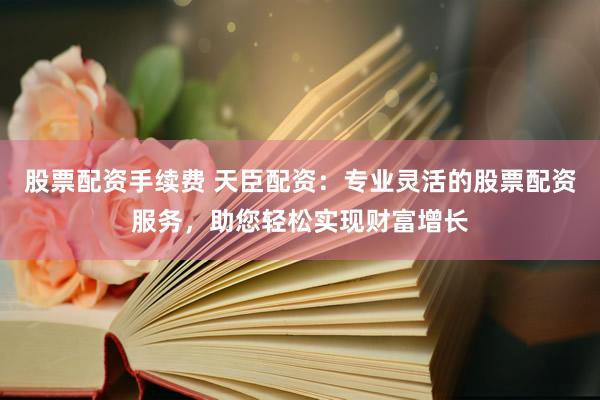 股票配资手续费 天臣配资：专业灵活的股票配资服务，助您轻松实现财富增长