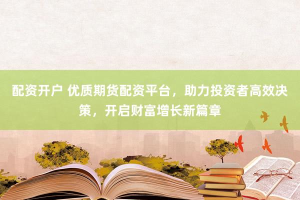 配资开户 优质期货配资平台，助力投资者高效决策，开启财富增长新篇章