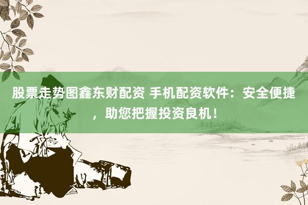 股票走势图鑫东财配资 手机配资软件：安全便捷，助您把握投资良机！