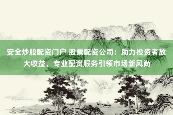 安全炒股配资门户 股票配资公司：助力投资者放大收益，专业配资服务引领市场新风尚