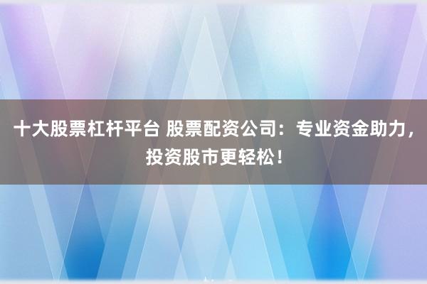 十大股票杠杆平台 股票配资公司：专业资金助力，投资股市更轻松！