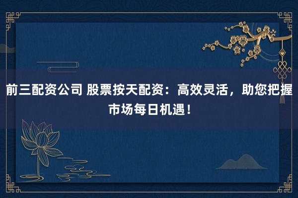 前三配资公司 股票按天配资：高效灵活，助您把握市场每日机遇！