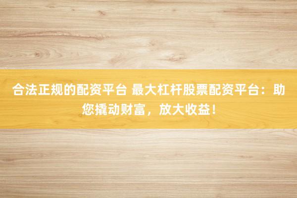 合法正规的配资平台 最大杠杆股票配资平台：助您撬动财富，放大收益！