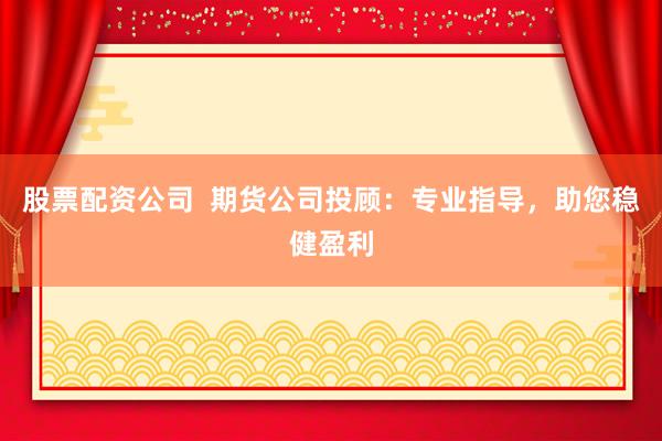 股票配资公司  期货公司投顾：专业指导，助您稳健盈利