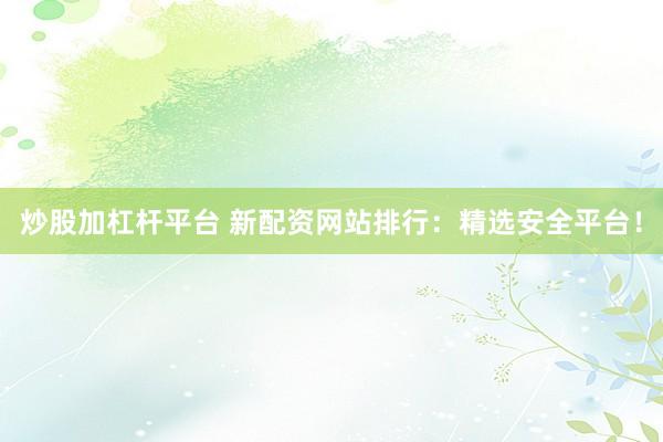 炒股加杠杆平台 新配资网站排行：精选安全平台！