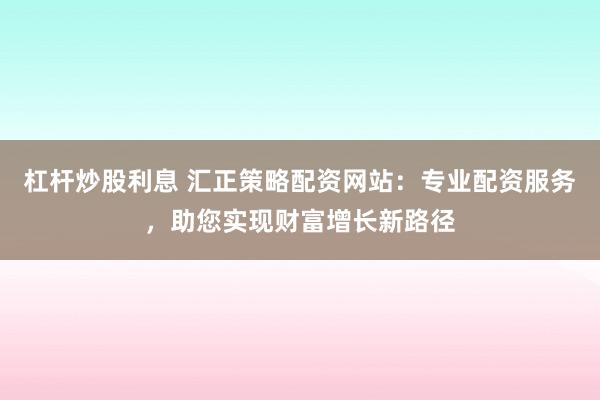 杠杆炒股利息 汇正策略配资网站：专业配资服务，助您实现财富增长新路径