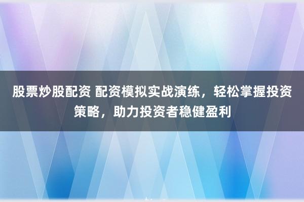 股票炒股配资 配资模拟实战演练，轻松掌握投资策略，助力投资者稳健盈利