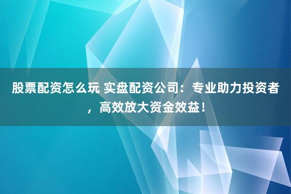 股票配资怎么玩 实盘配资公司：专业助力投资者，高效放大资金效益！