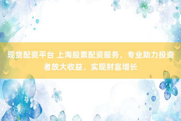 现货配资平台 上海股票配资服务，专业助力投资者放大收益，实现财富增长