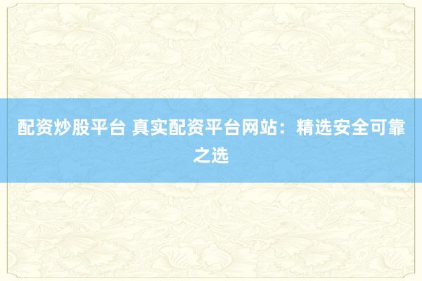 配资炒股平台 真实配资平台网站：精选安全可靠之选