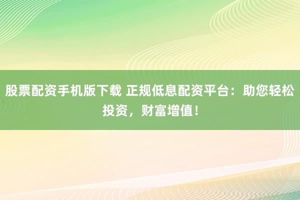 股票配资手机版下载 正规低息配资平台：助您轻松投资，财富增值！