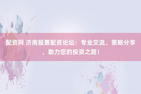 配资网 济南股票配资论坛：专业交流、策略分享，助力您的投资之路！