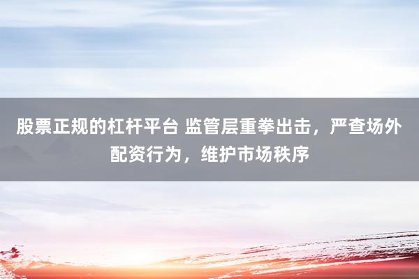股票正规的杠杆平台 监管层重拳出击，严查场外配资行为，维护市场秩序