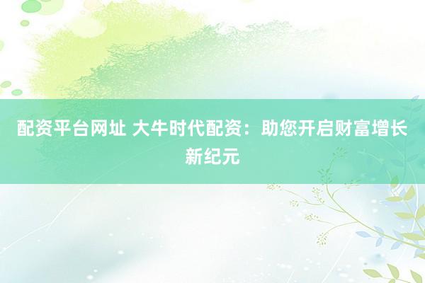 配资平台网址 大牛时代配资：助您开启财富增长新纪元