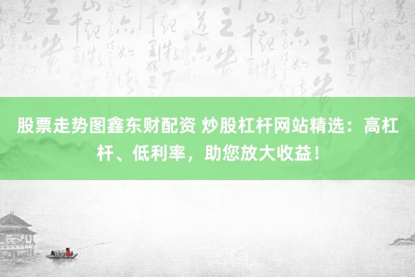 股票走势图鑫东财配资 炒股杠杆网站精选：高杠杆、低利率，助您放大收益！