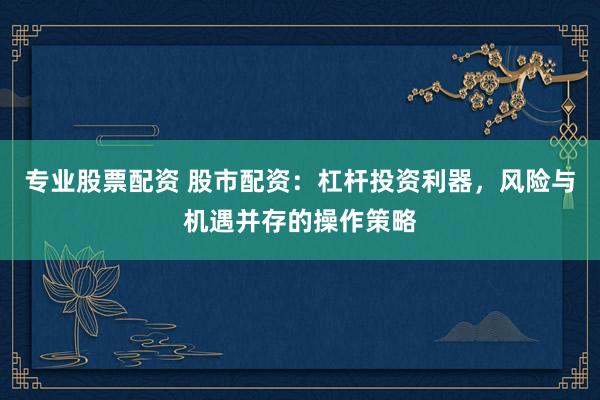 专业股票配资 股市配资：杠杆投资利器，风险与机遇并存的操作策略