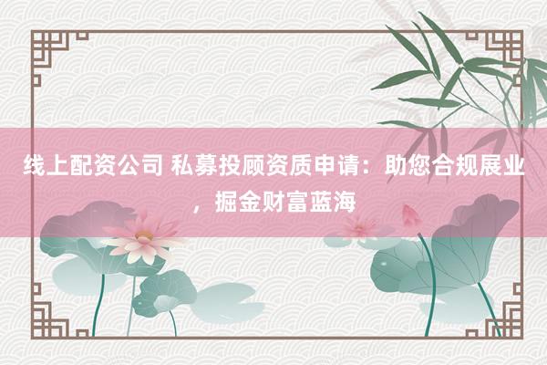 线上配资公司 私募投顾资质申请：助您合规展业，掘金财富蓝海
