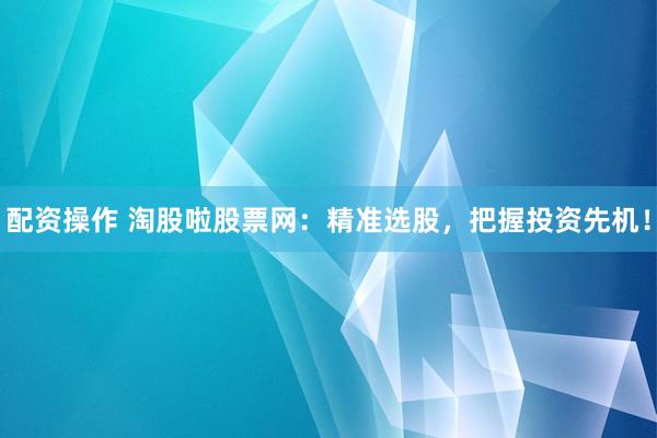配资操作 淘股啦股票网：精准选股，把握投资先机！