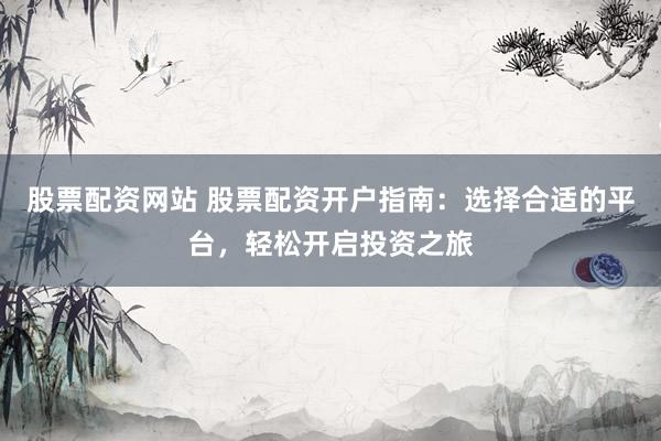 股票配资网站 股票配资开户指南：选择合适的平台，轻松开启投资之旅