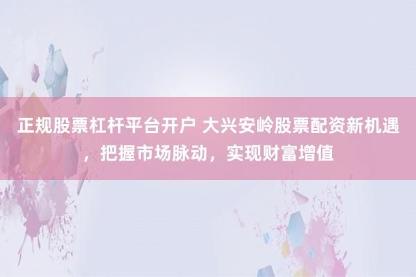 正规股票杠杆平台开户 大兴安岭股票配资新机遇，把握市场脉动，实现财富增值