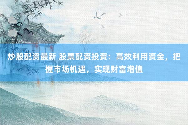 炒股配资最新 股票配资投资：高效利用资金，把握市场机遇，实现财富增值
