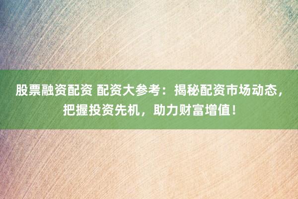 股票融资配资 配资大参考：揭秘配资市场动态，把握投资先机，助力财富增值！
