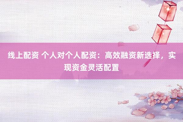 线上配资 个人对个人配资：高效融资新选择，实现资金灵活配置