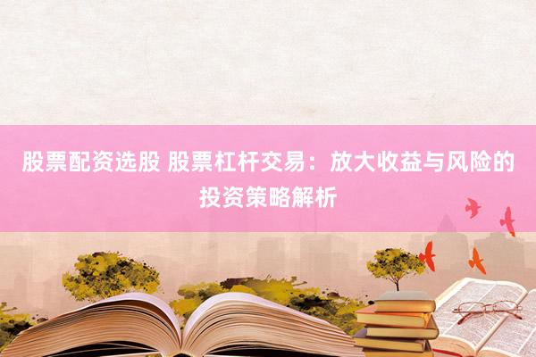 股票配资选股 股票杠杆交易：放大收益与风险的投资策略解析