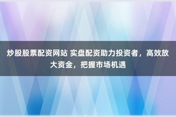 炒股股票配资网站 实盘配资助力投资者，高效放大资金，把握市场机遇