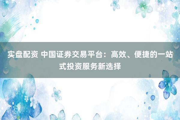 实盘配资 中国证券交易平台：高效、便捷的一站式投资服务新选择