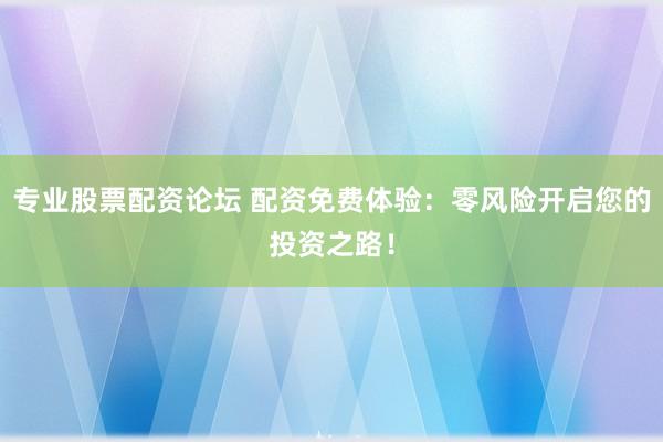 专业股票配资论坛 配资免费体验：零风险开启您的投资之路！