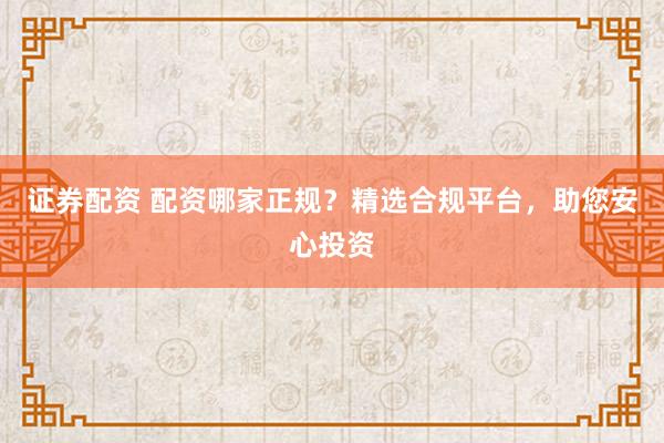证券配资 配资哪家正规？精选合规平台，助您安心投资