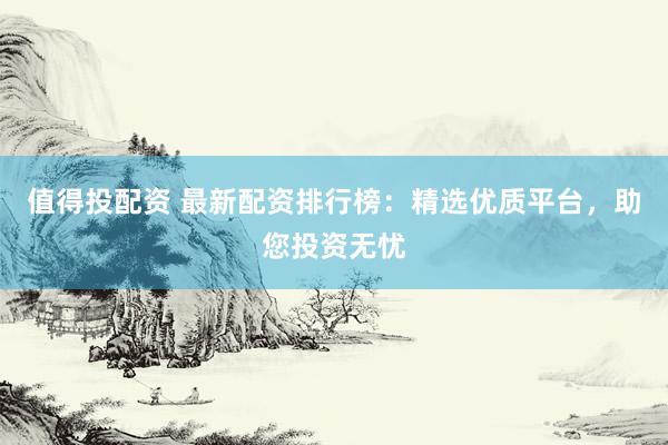 值得投配资 最新配资排行榜：精选优质平台，助您投资无忧